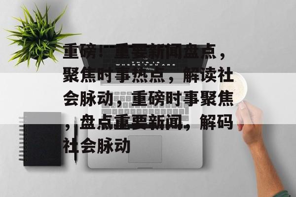 重磅！重要新闻盘点，聚焦时事热点，解读社会脉动，重磅时事聚焦，盘点重要新闻，解码社会脉动