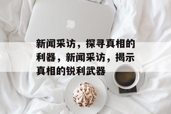 新闻采访，探寻真相的利器，新闻采访，揭示真相的锐利武器