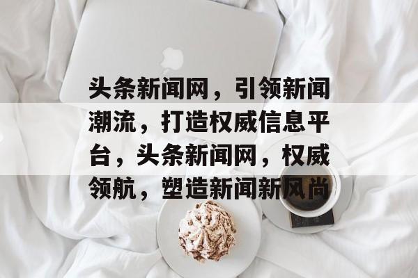 头条新闻网，引领新闻潮流，打造权威信息平台，头条新闻网，权威领航，塑造新闻新风尚