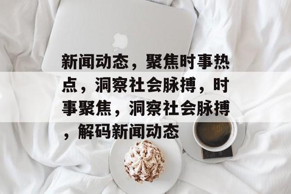 新闻动态，聚焦时事热点，洞察社会脉搏，时事聚焦，洞察社会脉搏，解码新闻动态