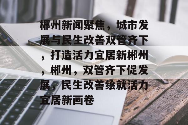 郴州新闻聚焦，城市发展与民生改善双管齐下，打造活力宜居新郴州，郴州，双管齐下促发展，民生改善绘就活力宜居新画卷