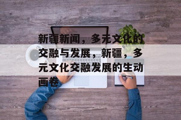 新疆新闻，多元文化的交融与发展，新疆，多元文化交融发展的生动画卷