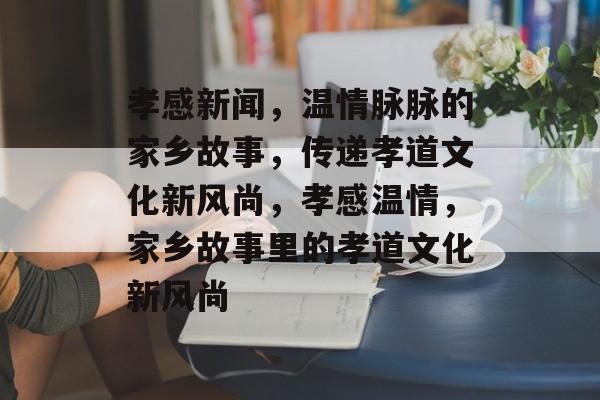 孝感新闻，温情脉脉的家乡故事，传递孝道文化新风尚，孝感温情，家乡故事里的孝道文化新风尚