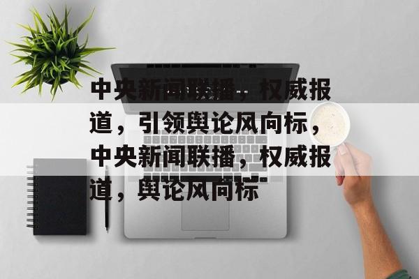 中央新闻联播，权威报道，引领舆论风向标，中央新闻联播，权威报道，舆论风向标