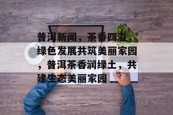 普洱新闻，茶香四溢，绿色发展共筑美丽家园，普洱茶香润绿土，共建生态美丽家园