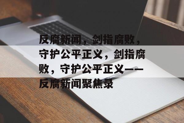 反腐新闻，剑指腐败，守护公平正义，剑指腐败，守护公平正义——反腐新闻聚焦录