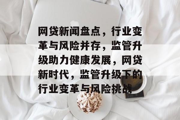 网贷新闻盘点，行业变革与风险并存，监管升级助力健康发展，网贷新时代，监管升级下的行业变革与风险挑战
