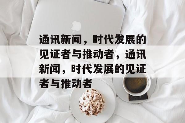 通讯新闻，时代发展的见证者与推动者，通讯新闻，时代发展的见证者与推动者