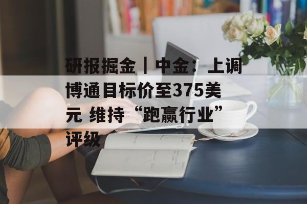 研报掘金｜中金：上调博通目标价至375美元 维持“跑赢行业”评级
