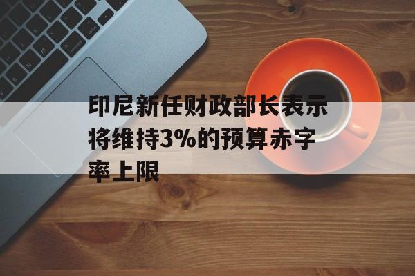 印尼新任财政部长表示将维持3%的预算赤字率上限 印尼新任财政部长表示将维持3%的预算赤字率上限