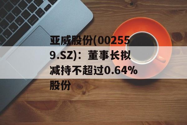 亚威股份(002559.SZ)：董事长拟减持不超过0.64%股份