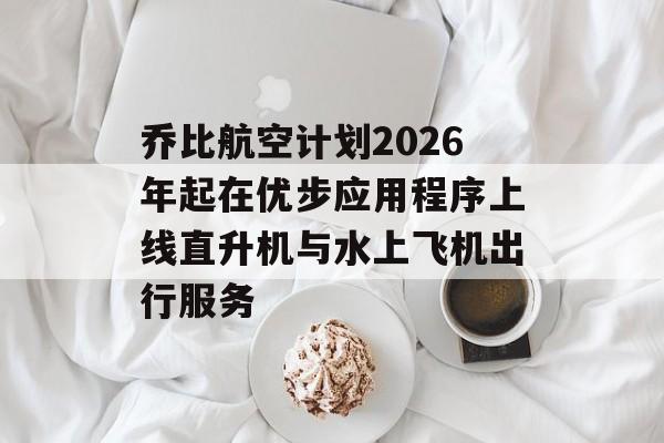 乔比航空计划2026年起在优步应用程序上线直升机与水上飞机出行服务
