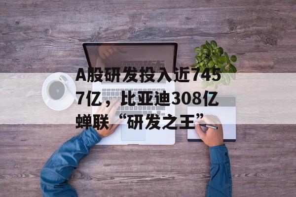 A股研发投入近7457亿，比亚迪308亿蝉联“研发之王”