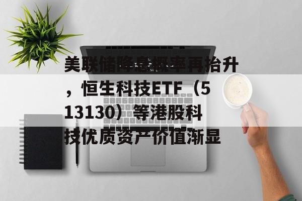 美联储降息概率再抬升，恒生科技ETF（513130）等港股科技优质资产价值渐显