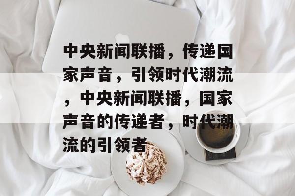 中央新闻联播，传递国家声音，引领时代潮流，中央新闻联播，国家声音的传递者，时代潮流的引领者