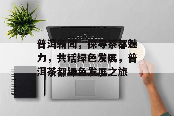 普洱新闻，探寻茶都魅力，共话绿色发展，普洱茶都绿色发展之旅