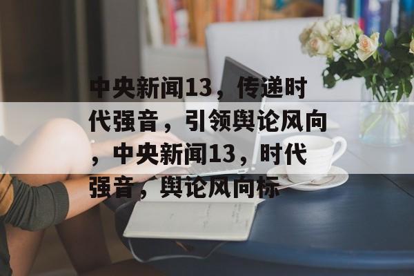 中央新闻13，传递时代强音，引领舆论风向，中央新闻13，时代强音，舆论风向标