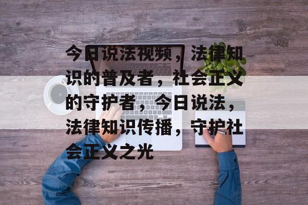 今日说法视频，法律知识的普及者，社会正义的守护者，今日说法，法律知识传播，守护社会正义之光