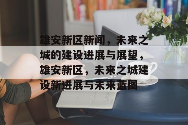 雄安新区新闻，未来之城的建设进展与展望，雄安新区，未来之城建设新进展与未来蓝图