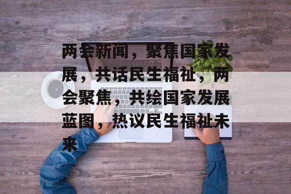 两会新闻，聚焦国家发展，共话民生福祉，两会聚焦，共绘国家发展蓝图，热议民生福祉未来