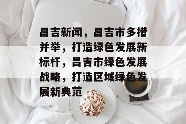 昌吉新闻，昌吉市多措并举，打造绿色发展新标杆，昌吉市绿色发展战略，打造区域绿色发展新典范