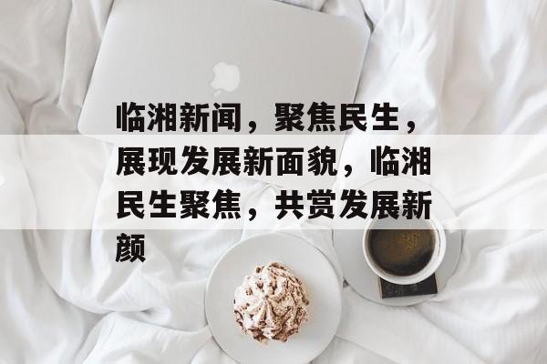 临湘新闻，聚焦民生，展现发展新面貌，临湘民生聚焦，共赏发展新颜