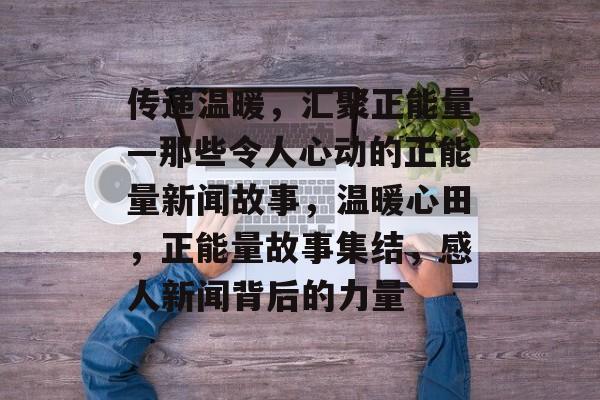传递温暖，汇聚正能量—那些令人心动的正能量新闻故事，温暖心田，正能量故事集结，感人新闻背后的力量