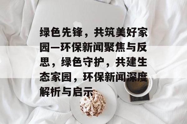 绿色先锋，共筑美好家园—环保新闻聚焦与反思，绿色守护，共建生态家园，环保新闻深度解析与启示