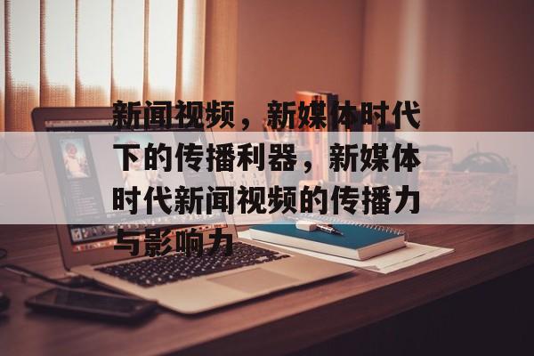 新闻视频，新媒体时代下的传播利器，新媒体时代新闻视频的传播力与影响力