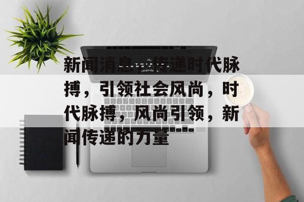 新闻消息，传递时代脉搏，引领社会风尚，时代脉搏，风尚引领，新闻传递的力量