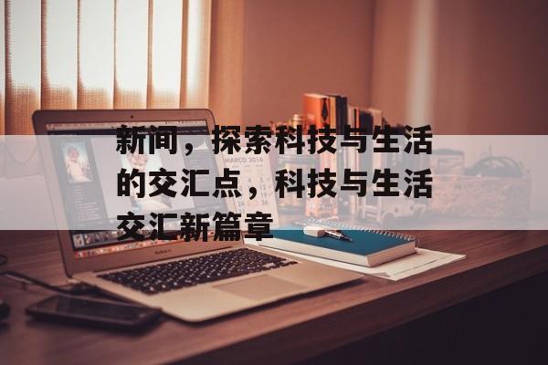 新间，探索科技与生活的交汇点，科技与生活交汇新篇章