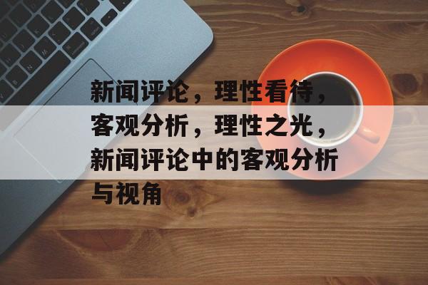 新闻评论，理性看待，客观分析，理性之光，新闻评论中的客观分析与视角
