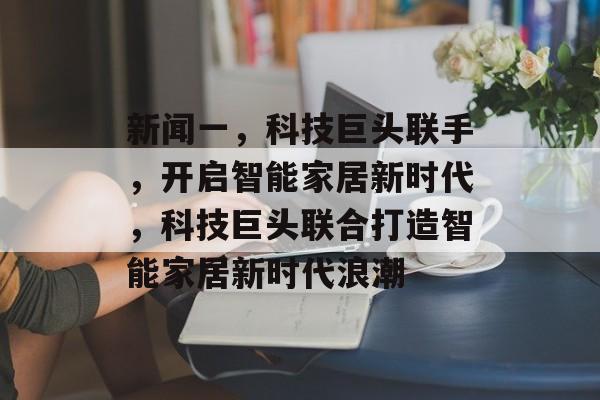 新闻一，科技巨头联手，开启智能家居新时代，科技巨头联合打造智能家居新时代浪潮