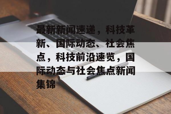 最新新闻速递，科技革新、国际动态、社会焦点，科技前沿速览，国际动态与社会焦点新闻集锦