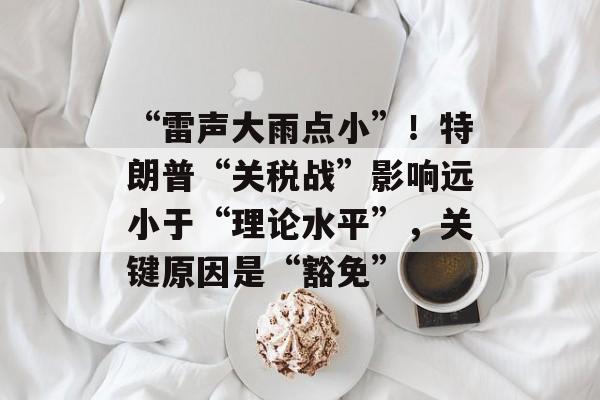 “雷声大雨点小”！特朗普“关税战”影响远小于“理论水平”，关键原因是“豁免”