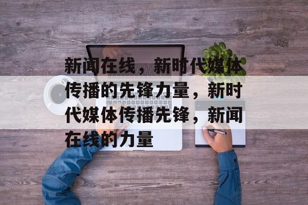 新闻在线，新时代媒体传播的先锋力量，新时代媒体传播先锋，新闻在线的力量