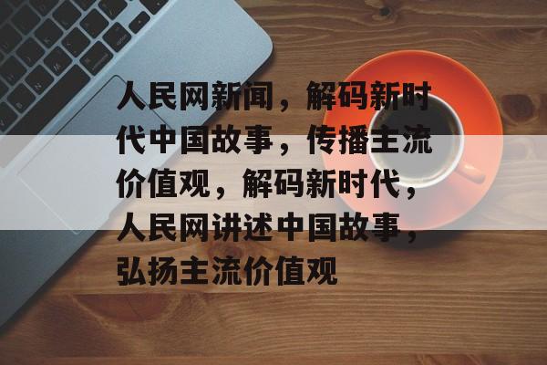 人民网新闻，解码新时代中国故事，传播主流价值观，解码新时代，人民网讲述中国故事，弘扬主流价值观