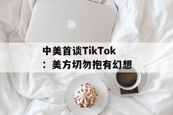 中美首谈TikTok:美方切勿抱有幻想 中美首谈TikTok:美方切勿抱有幻想
