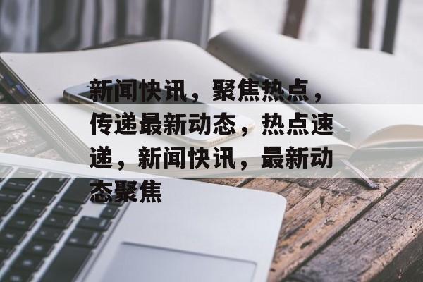 新闻快讯，聚焦热点，传递最新动态，热点速递，新闻快讯，最新动态聚焦