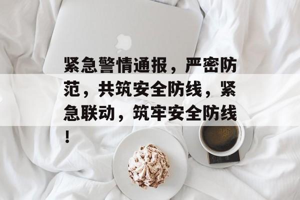 紧急警情通报，严密防范，共筑安全防线，紧急联动，筑牢安全防线！