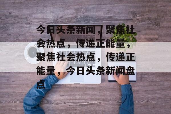 今日头条新闻，聚焦社会热点，传递正能量，聚焦社会热点，传递正能量，今日头条新闻盘点