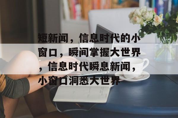 短新闻，信息时代的小窗口，瞬间掌握大世界，信息时代瞬息新闻，小窗口洞悉大世界
