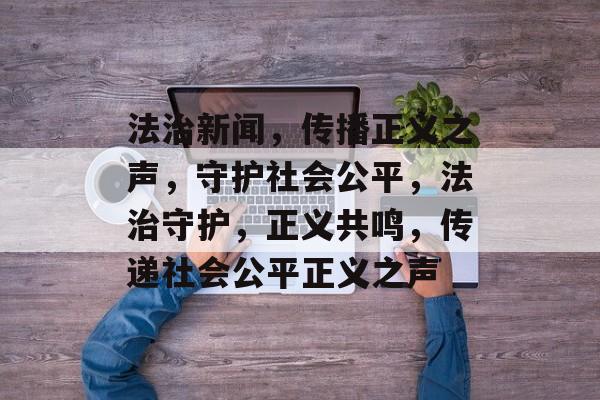 法治新闻，传播正义之声，守护社会公平，法治守护，正义共鸣，传递社会公平正义之声
