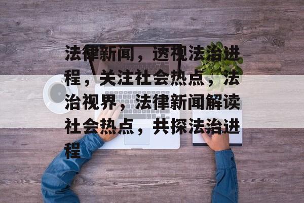 法律新闻，透视法治进程，关注社会热点，法治视界，法律新闻解读社会热点，共探法治进程