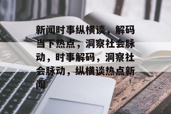 新闻时事纵横谈，解码当下热点，洞察社会脉动，时事解码，洞察社会脉动，纵横谈热点新闻