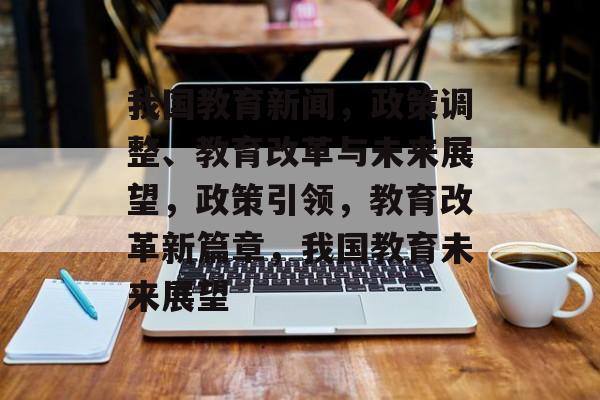 我国教育新闻，政策调整、教育改革与未来展望，政策引领，教育改革新篇章，我国教育未来展望