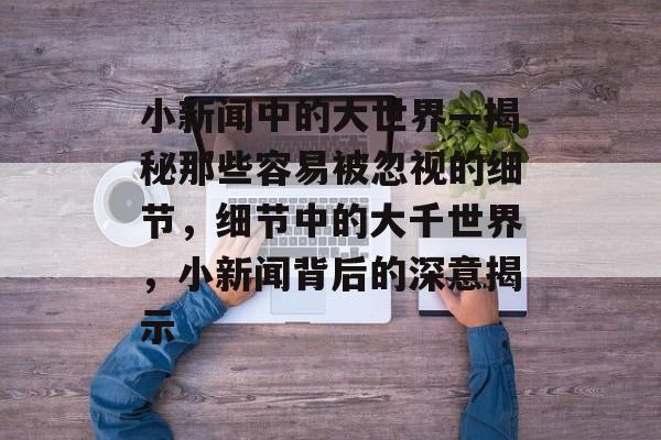 小新闻中的大世界—揭秘那些容易被忽视的细节，细节中的大千世界，小新闻背后的深意揭示