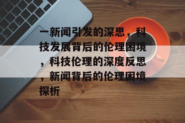 一新闻引发的深思，科技发展背后的伦理困境，科技伦理的深度反思，新闻背后的伦理困境探析
