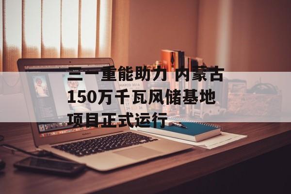 三一重能助力 内蒙古150万千瓦风储基地项目正式运行