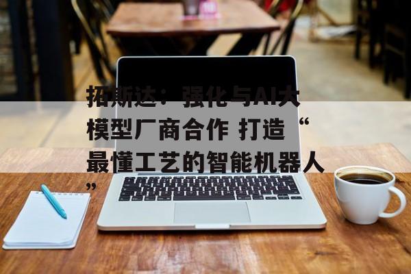 拓斯达：强化与AI大模型厂商合作 打造“最懂工艺的智能机器人”